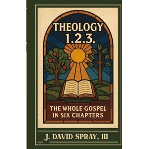 Spray III, J David Theology 1.2.3.: The Whole Gospel in Six Chapters Spray III, J David Theology 1.2.3.: The Whole Gospel in Six Chapters