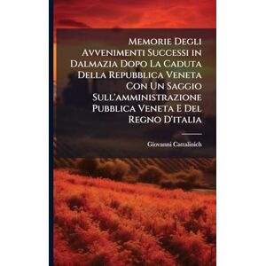 Cattalinich, Giovanni Memorie Degli Avvenimenti Successi in Dalmazia Dopo La Caduta Della Repubblica Veneta Con Un Saggio Sull'amministrazione Pubblica Veneta E Del Regno D'italia Cattalinich, Giovanni Memorie Degli Avvenimenti Successi in Dalmazia Dopo La Caduta Della Repubblica Veneta Con Un Saggio Sull'amministrazione Pubblica Veneta E Del Regno D'italia