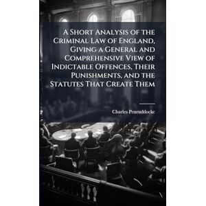 Penruddocke, Charles A Short Analysis of the Criminal Law of England, Giving a General and Comprehensive View of Indictable Offences, Their Punishments, and the Statutes That Create Them Penruddocke, Charles A Short Analysis of the Criminal Law of England, Giving a General and Comprehensive View of Indictable Offences, Their Punishments, and the Statutes That Create Them
