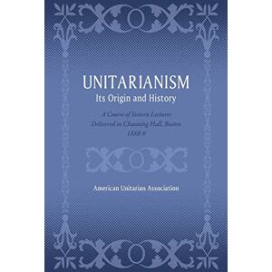 Association, American Unitarian Unitarianism: Its Origin and History: A Course of Sixteen Lectures Delivered in Channing Hall, Boston, 1888-9 Association, American Unitarian Unitarianism: Its Origin and History: A Course of Sixteen Lectures Delivered in Channing Hall, Boston, 1888-9