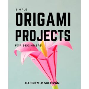 Sullivanl, Darciem .B Simple Origami Projects For Beginners: A Guide to Over 30 Fun and Easy-to-Follow Projects From Simple Folds to Advanced Creations Step-by-Step Instructions with Pictures and Tips Sullivanl, Darciem .B Simple Origami Projects For Beginners: A Guide to Over 30 Fun and Easy-to-Follow Projects From Simple Folds to Advanced Creations Step-by-Step Instructions with Pictures and Tips