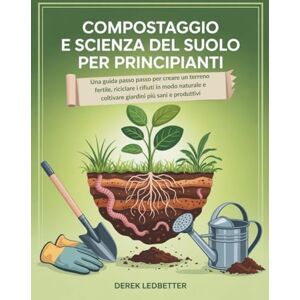 Ledbetter, Derek Compostaggio e scienza del suolo per principianti: Una guida passo passo per creare un terreno fertile, riciclare i rifiuti in modo naturale e coltivare giardini più sani e produttivi Ledbetter, Derek Compostaggio e scienza del suolo per principianti: Una guida passo passo per creare un terreno fertile, riciclare i rifiuti in modo naturale e coltivare giardini più sani e produttivi