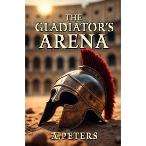 Peters, A. The Gladiator's Arena: The Rise and Fall of a Roman Fighter: Unveiling the Brutal Lives, Battles, and Legacy of Ancient Rome’s Gladiators (Colosseum: Blood, Sand, and Stone) Peters, A. The Gladiator's Arena: The Rise and Fall of a Roman Fighter: Unveiling the Brutal Lives, Battles, and Legacy of Ancient Rome’s Gladiators (Colosseum: Blood, Sand, and Stone)