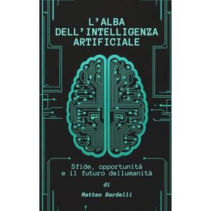 Bardelli, Matteo L'ALBA DELL'INTELLIGENZA ARTIFICIALE Sfide, opportunità e il futuro dell'umanità Bardelli, Matteo L'ALBA DELL'INTELLIGENZA ARTIFICIALE Sfide, opportunità e il futuro dell'umanità