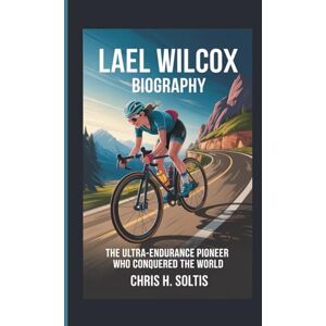 H. SOLTIS, CHRIS LAEL WILCOX BIOGRAPHY: The Ultra-Endurance Pioneer Who Conquered the World H. SOLTIS, CHRIS LAEL WILCOX BIOGRAPHY: The Ultra-Endurance Pioneer Who Conquered the World