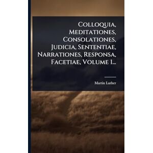 Luther, Martin Colloquia, Meditationes, Consolationes, Judicia, Sententiae, Narrationes, Responsa, Facetiae, Volume 1... Luther, Martin Colloquia, Meditationes, Consolationes, Judicia, Sententiae, Narrationes, Responsa, Facetiae, Volume 1...