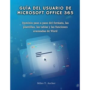 Archer, Miles T. GUÍA DEL USUARIO DE MICROSOFT OFFICE 365: Dominio paso a paso del formato, las plantillas, las tablas y las funciones avanzadas de Word Archer, Miles T. GUÍA DEL USUARIO DE MICROSOFT OFFICE 365: Dominio paso a paso del formato, las plantillas, las tablas y las funciones avanzadas de Word