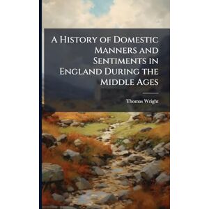Wright, Thomas A History of Domestic Manners and Sentiments in England During the Middle Ages Wright, Thomas A History of Domestic Manners and Sentiments in England During the Middle Ages