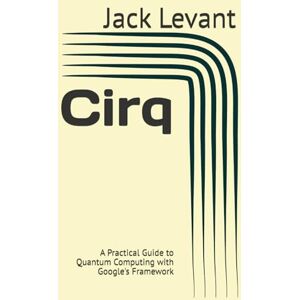 Levant, Jack Cirq: A Practical Guide to Quantum Computing with Google's Framework Levant, Jack Cirq: A Practical Guide to Quantum Computing with Google's Framework