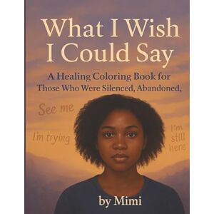 ., mimi What I Wish I Could Say ....: A Healing Coloring Book for Those Who Were Silenced, Abandoned, or Ignored ., mimi What I Wish I Could Say ....: A Healing Coloring Book for Those Who Were Silenced, Abandoned, or Ignored