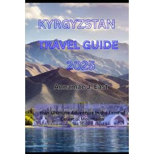 East, Annamae J. KYRGYZSTAN TRAVEL GUIDE 2025: Your Ultimate Adventure in the Land of Celestial Mountains East, Annamae J. KYRGYZSTAN TRAVEL GUIDE 2025: Your Ultimate Adventure in the Land of Celestial Mountains