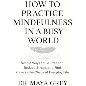 Grey, Maya How to Practice Mindfulness in a Busy World: Simple Ways to Be Present, Reduce Stress, and Find Calm in the Chaos of Everyday Life (Emotional Health Series) Grey, Maya How to Practice Mindfulness in a Busy World: Simple Ways to Be Present, Reduce Stress, and Find Calm in the Chaos of Everyday Life (Emotional Health Series)