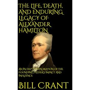 Crant, Bill THE LIFE, DEATH, AND ENDURING LEGACY OF ALEXANDER HAMILTON: AN IN-DEPTH EXPLORATION OF THE FOUNDING FATHER'S IMPACT AND INFLUENCE Crant, Bill THE LIFE, DEATH, AND ENDURING LEGACY OF ALEXANDER HAMILTON: AN IN-DEPTH EXPLORATION OF THE FOUNDING FATHER'S IMPACT AND INFLUENCE
