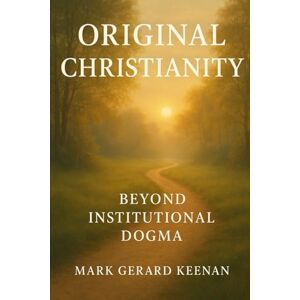 Keenan, Mark Gerard Original Christianity Beyond Institutional Dogma: Censored History and Teachings of Jesus Christ, the Original Bible, Gnosticism, and the Vedas Keenan, Mark Gerard Original Christianity Beyond Institutional Dogma: Censored History and Teachings of Jesus Christ, the Original Bible, Gnosticism, and the Vedas