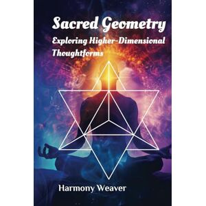 Weaver, Harmony Sacred Geometry: Exploring Higher-Dimensional Thoughtforms Weaver, Harmony Sacred Geometry: Exploring Higher-Dimensional Thoughtforms