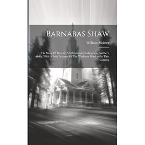 Moister, William Barnabas Shaw: The Story Of His Life And Missionary Labours In Southern Africa, With A Brief Account Of The Wesleyan Missions In That Country Moister, William Barnabas Shaw: The Story Of His Life And Missionary Labours In Southern Africa, With A Brief Account Of The Wesleyan Missions In That Country