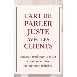 ARSTON, Lucia L’Art de Parler Juste avec les Clients: Apaiser, expliquer et créer la confiance dans les moments difficiles ARSTON, Lucia L’Art de Parler Juste avec les Clients: Apaiser, expliquer et créer la confiance dans les moments difficiles