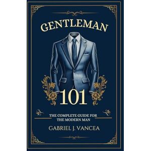 Vancea, Gabriel J Gentleman 101: The Complete Guide for the Modern Man Vancea, Gabriel J Gentleman 101: The Complete Guide for the Modern Man