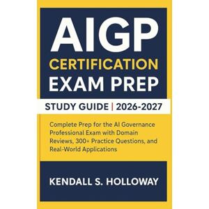 S. Holloway, Kendall AIGP CERTIFICATION EXAM PREP STUDY GUIDE 2026-2027: Complete Prep for the AI Governance Professional Exam with Domain Reviews, 300+ Practice Questions, and Real-World Applications S. Holloway, Kendall AIGP CERTIFICATION EXAM PREP STUDY GUIDE 2026-2027: Complete Prep for the AI Governance Professional Exam with Domain Reviews, 300+ Practice Questions, and Real-World Applications