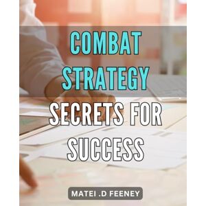 .D Feeney, Matei Combat Strategy Secrets for Success: Advanced Tactics and Techniques for Achieving Victory: Unleashing the Power of Combat Strategy .D Feeney, Matei Combat Strategy Secrets for Success: Advanced Tactics and Techniques for Achieving Victory: Unleashing the Power of Combat Strategy