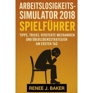 Baker, Renee J. Arbeitslosigkeitssimulator 2018 Spielführer: Tipps, Tricks, versteckte Mechaniken und Überlebensstrategien am ersten Tag Baker, Renee J. Arbeitslosigkeitssimulator 2018 Spielführer: Tipps, Tricks, versteckte Mechaniken und Überlebensstrategien am ersten Tag