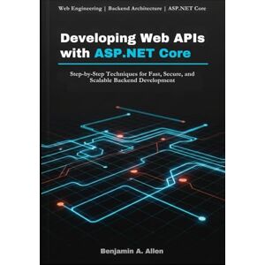 A. Allen, Benjamin Developing Web APIs with ASP.NET Core: Step-by-Step Techniques for Fast, Secure, and Scalable Backend Development A. Allen, Benjamin Developing Web APIs with ASP.NET Core: Step-by-Step Techniques for Fast, Secure, and Scalable Backend Development