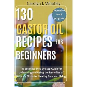 Whatley, Carolyn J. 130 Castor Oil Recipes for Beginners: The Ultimate Step by Step Guide for Unleashing and Using the Remedies of Nature's Elixirs for Healthy Balanced Living Whatley, Carolyn J. 130 Castor Oil Recipes for Beginners: The Ultimate Step by Step Guide for Unleashing and Using the Remedies of Nature's Elixirs for Healthy Balanced Living