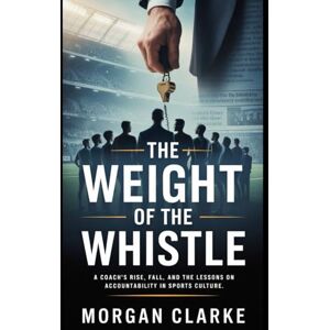 Clarke, Morgan The Weight of the Whistle: A Coach’s Rise, Fall, and the Lessons on Accountability in Sports Culture Clarke, Morgan The Weight of the Whistle: A Coach’s Rise, Fall, and the Lessons on Accountability in Sports Culture