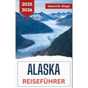 M. Olinger, Edward ALASKA REISEFÜHRER 2025-2026: Abenteuer in der Wildnis, lokale Legenden und ungezähmte Schönheit am Rande der Welt M. Olinger, Edward ALASKA REISEFÜHRER 2025-2026: Abenteuer in der Wildnis, lokale Legenden und ungezähmte Schönheit am Rande der Welt