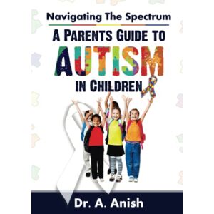 Anish, Dr. A. Navigating the Spectrum: A Parent's Guide to Autism in Children Anish, Dr. A. Navigating the Spectrum: A Parent's Guide to Autism in Children