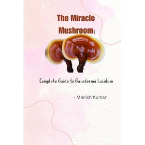 Kumar, Manish The Miracle Mushroom: Complete Guide to Ganoderma Lucidum Kumar, Manish The Miracle Mushroom: Complete Guide to Ganoderma Lucidum