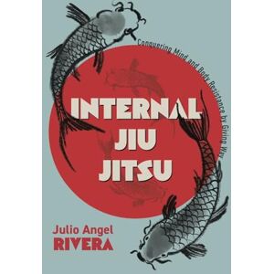 Rivera, Julio Angel Internal Jiu Jitsu: Conquering Mind and Body Resistance by Giving Way Rivera, Julio Angel Internal Jiu Jitsu: Conquering Mind and Body Resistance by Giving Way