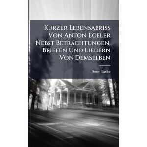 Egeler, Anton Kurzer Lebensabriss Von Anton Egeler Nebst Betrachtungen, Briefen Und Liedern Von Demselben Egeler, Anton Kurzer Lebensabriss Von Anton Egeler Nebst Betrachtungen, Briefen Und Liedern Von Demselben