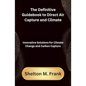 Frank, Shelton M The Definitive Guidebook to Direct Air Capture and Climate: Innovative Solutions for Climate Change and Carbon Capture Frank, Shelton M The Definitive Guidebook to Direct Air Capture and Climate: Innovative Solutions for Climate Change and Carbon Capture