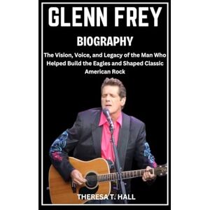 Hall, Theresa T. Glenn Frey Biography: The Vision, Voice, and Legacy of the Man Who Helped Build the Eagles and Shaped Classic American Rock Hall, Theresa T. Glenn Frey Biography: The Vision, Voice, and Legacy of the Man Who Helped Build the Eagles and Shaped Classic American Rock