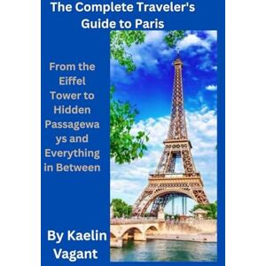 Vagant, Kaelin The Complete Traveler's Guide to Paris: From the Eiffel Tower to Hidden Passageways and Everything in Between Vagant, Kaelin The Complete Traveler's Guide to Paris: From the Eiffel Tower to Hidden Passageways and Everything in Between