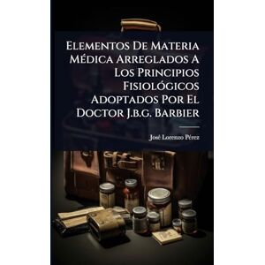 Pã(c)Rez, Josã(c) Lorenzo Elementos De Materia MÃ(c)dica Arreglados A Los Principios FisiolÃ3gicos Adoptados Por El Doctor J.b.g. Barbier Pã(c)Rez, Josã(c) Lorenzo Elementos De Materia MÃ(c)dica Arreglados A Los Principios FisiolÃ3gicos Adoptados Por El Doctor J.b.g. Barbier