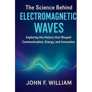 William, John F. The Science Behind Electromagnetic Waves: Exploring the History that Shaped Communication, Energy, and Innovation William, John F. The Science Behind Electromagnetic Waves: Exploring the History that Shaped Communication, Energy, and Innovation