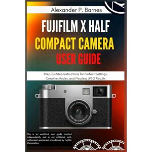 Barnes, Alexander P. FUJIFILM X Half Compact Camera User Guide: Step-by-Step Instructions for Perfect Settings, Creative Modes, and Flawless JPEG Results Barnes, Alexander P. FUJIFILM X Half Compact Camera User Guide: Step-by-Step Instructions for Perfect Settings, Creative Modes, and Flawless JPEG Results