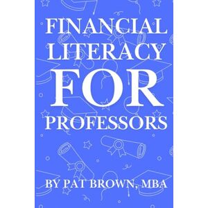 Brown, Pat Financial Literacy For Professors: "A Professor's Guide to Money, Retirement, and Wealth Beyond the Classroom Brown, Pat Financial Literacy For Professors: "A Professor's Guide to Money, Retirement, and Wealth Beyond the Classroom
