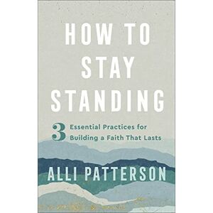 Patterson How to Stay Standing: 3 Essential Practices for Building a Faith That Lasts Patterson How to Stay Standing: 3 Essential Practices for Building a Faith That Lasts