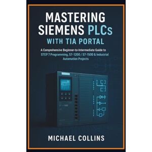 Collins, Michael Mastering Siemens PLCs with TIA Portal: A Comprehensive Beginner-to-Intermediate Guide to STEP 7 Programming, S7-1200/S7-1500 & Industrial Automation Projects Collins, Michael Mastering Siemens PLCs with TIA Portal: A Comprehensive Beginner-to-Intermediate Guide to STEP 7 Programming, S7-1200/S7-1500 & Industrial Automation Projects