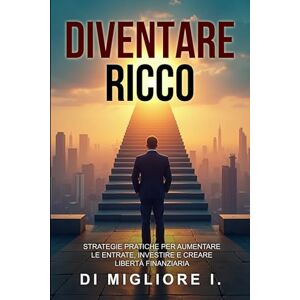 I., MIGLIORE DIVENTARE RICCO: STRATEGIE PRATICHE PER AUMENTARE LE ENTRATE, INVESTIRE E CREARE LIBERTA’ FINANZIARIA I., MIGLIORE DIVENTARE RICCO: STRATEGIE PRATICHE PER AUMENTARE LE ENTRATE, INVESTIRE E CREARE LIBERTA’ FINANZIARIA