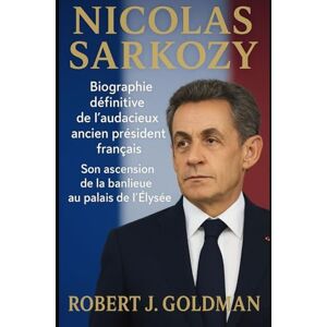 GOLDMAN, ROBERT J NICOLAS SARKOZY: Biographie définitive de l'audacieux ancien président français Son ascension de la banlieue au palais de l'Élysée GOLDMAN, ROBERT J NICOLAS SARKOZY: Biographie définitive de l'audacieux ancien président français Son ascension de la banlieue au palais de l'Élysée