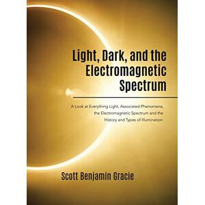 Scott Light, Dark and the Electromagnetic Spectrum: A Look at Everything Light, Associated Phenomena, Uses of the Electromagnetic Spectrum and the History and Types of Illumination Scott Light, Dark and the Electromagnetic Spectrum: A Look at Everything Light, Associated Phenomena, Uses of the Electromagnetic Spectrum and the History and Types of Illumination