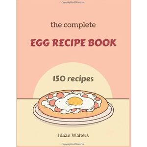 Walters, Julian The Complete Egg Recipe Book: From Breakfast Classics to Gourmet Dinners Perfect Your Skills with 150 Creative Dishes Walters, Julian The Complete Egg Recipe Book: From Breakfast Classics to Gourmet Dinners Perfect Your Skills with 150 Creative Dishes
