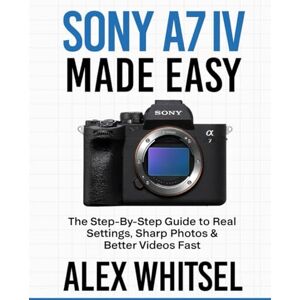 Whitsel, Alex Sony A7 IV Made Easy: The Step-By-Step Guide to Real Settings, Sharp Photos & Better Videos Fast Whitsel, Alex Sony A7 IV Made Easy: The Step-By-Step Guide to Real Settings, Sharp Photos & Better Videos Fast