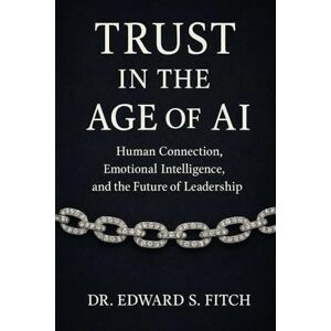 Fitch, Dr. Edward Stuart Trust in the Age of AI: Human Connection, Emotional Intelligence, and the Future of Leadership Fitch, Dr. Edward Stuart Trust in the Age of AI: Human Connection, Emotional Intelligence, and the Future of Leadership