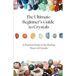 Dellanotte, Sara The Ultimate Beginner's Guide to Crystals: A Practical Guide to the Healing Power of Crystals Dellanotte, Sara The Ultimate Beginner's Guide to Crystals: A Practical Guide to the Healing Power of Crystals