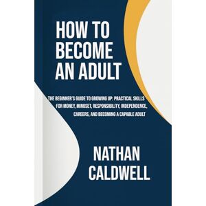 Caldwell, Nathan How to Become an Adult: The Beginner’s Guide to Growing Up: Practical Skills for Money, Mindset, Responsibility, Independence, Careers, and Becoming a Capable Adult Caldwell, Nathan How to Become an Adult: The Beginner’s Guide to Growing Up: Practical Skills for Money, Mindset, Responsibility, Independence, Careers, and Becoming a Capable Adult